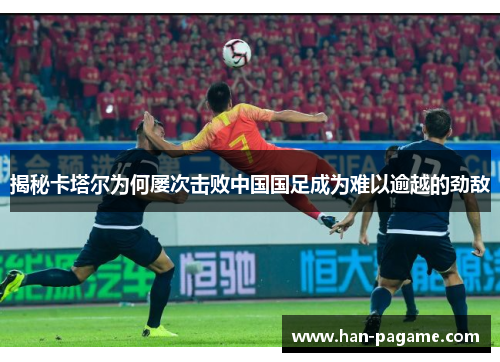 揭秘卡塔尔为何屡次击败中国国足成为难以逾越的劲敌 揭秘卡塔尔为何屡次击败中国国足成为难以逾越的劲敌