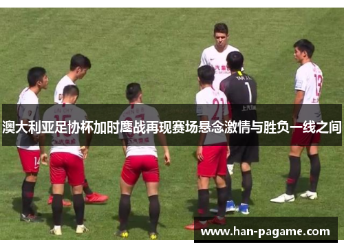 澳大利亚足协杯加时鏖战再现赛场悬念激情与胜负一线之间