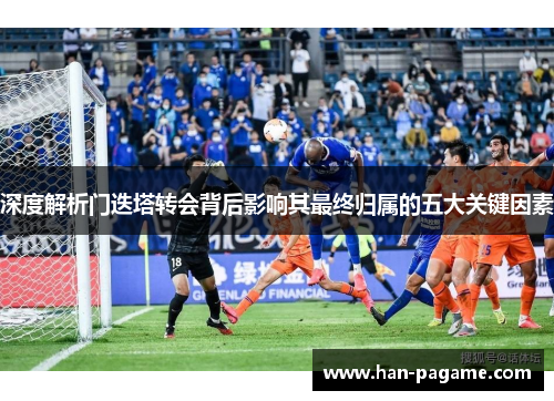 深度解析门迭塔转会背后影响其最终归属的五大关键因素 深度解析门迭塔转会背后影响其最终归属的五大关键因素