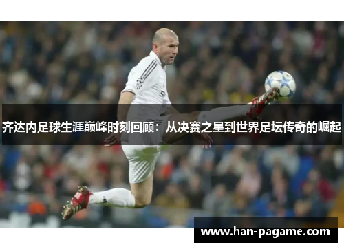 齐达内足球生涯巅峰时刻回顾:从决赛之星到世界足坛传奇的崛起 齐达内足球生涯巅峰时刻回顾:从决赛之星到世界足坛传奇的崛起