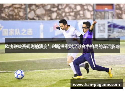 欧协联决赛规则的演变与创新探索对足球竞争格局的深远影响
