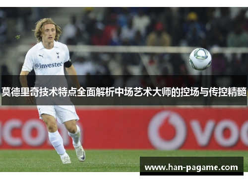 莫德里奇技术特点全面解析中场艺术大师的控场与传控精髓 莫德里奇技术特点全面解析中场艺术大师的控场与传控精髓