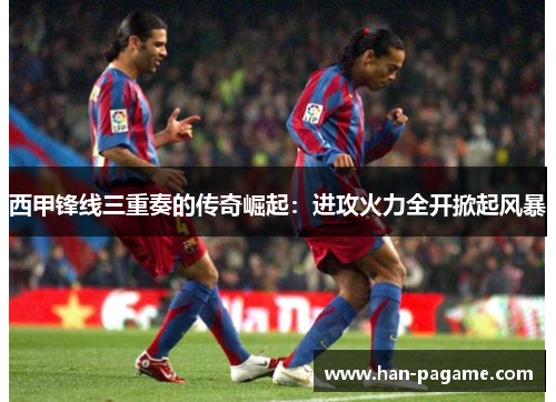 西甲锋线三重奏的传奇崛起：进攻火力全开掀起风暴